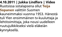 4.10.2011 | Jukka Lindfors | Video Ruotsissa sotalapsena ollut Teija Sopanen valittiin Suomen kauneimmaksi vuonna 1953. Hänestä tuli Ylen ensimmäinen tv-kuuluttaja ja lehtitoimittaja, joka nousi uudelleen ruutujulkkikseksi vielä eläkeiän kynnyksellä. 