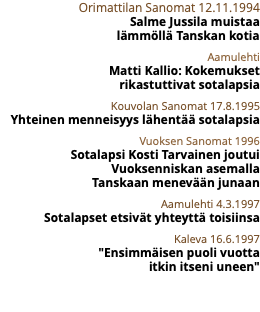 Orimattilan Sanomat 12.11.1994 Salme Jussila muistaa  lämmöllä Tanskan kotia Aamulehti Matti Kallio: Kokemukset  rikastuttivat sotalapsia Kouvolan Sanomat 17.8.1995 Yhteinen menneisyys lähentää sotalapsia Vuoksen Sanomat 1996 Sotalapsi Kosti Tarvainen joutui Vuoksenniskan asemalla  Tanskaan menevään junaan Aamulehti 4.3.1997 Sotalapset etsivät yhteyttä toisiinsa Kaleva 16.6.1997 "Ensimmäisen puoli vuotta  itkin itseni uneen" 